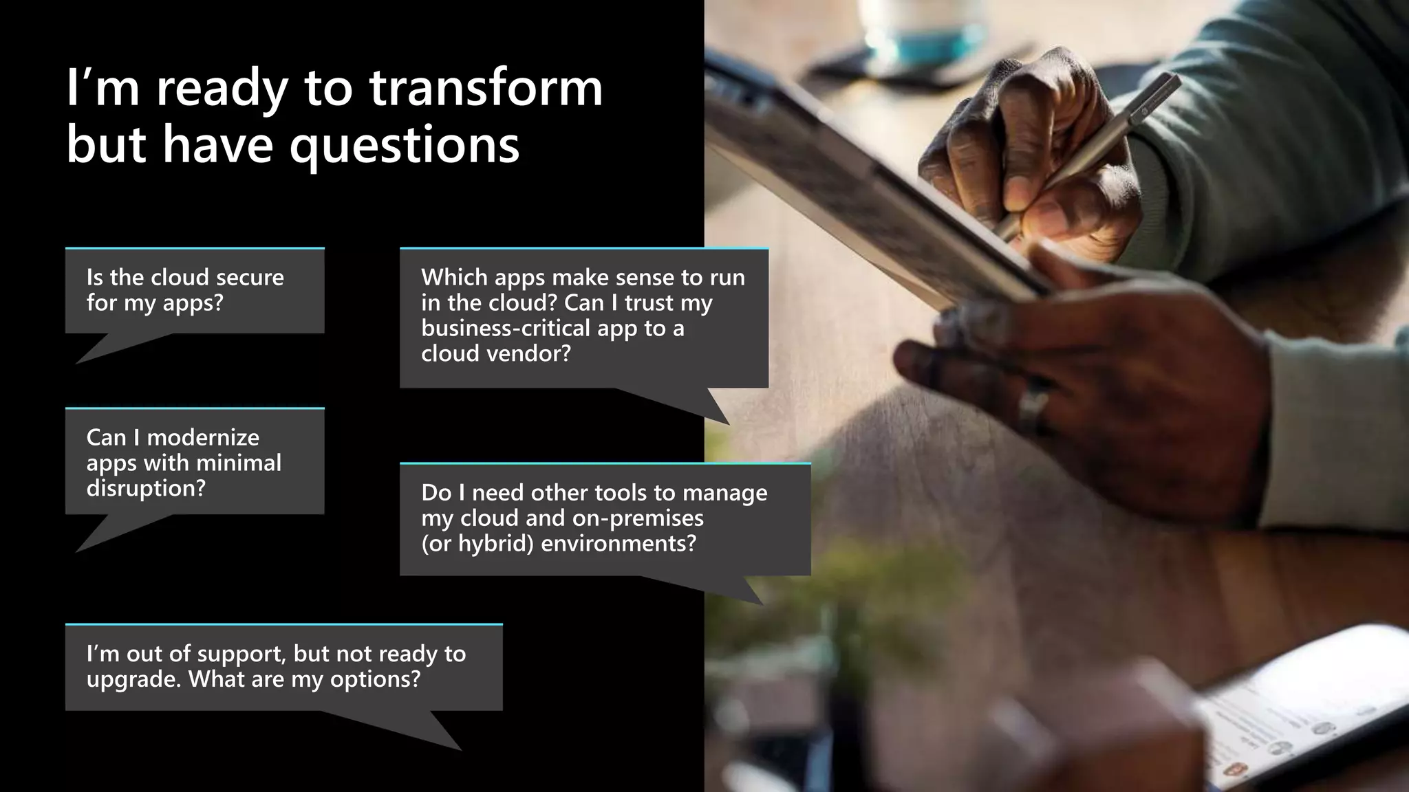 I’m ready to transform
but have questions
Do I need other tools to manage
my cloud and on-premises
(or hybrid) environments?
Is the cloud secure
for my apps?
Which apps make sense to run
in the cloud? Can I trust my
business-critical app to a
cloud vendor?
Can I modernize
apps with minimal
disruption?
I’m out of support, but not ready to
upgrade. What are my options?
 