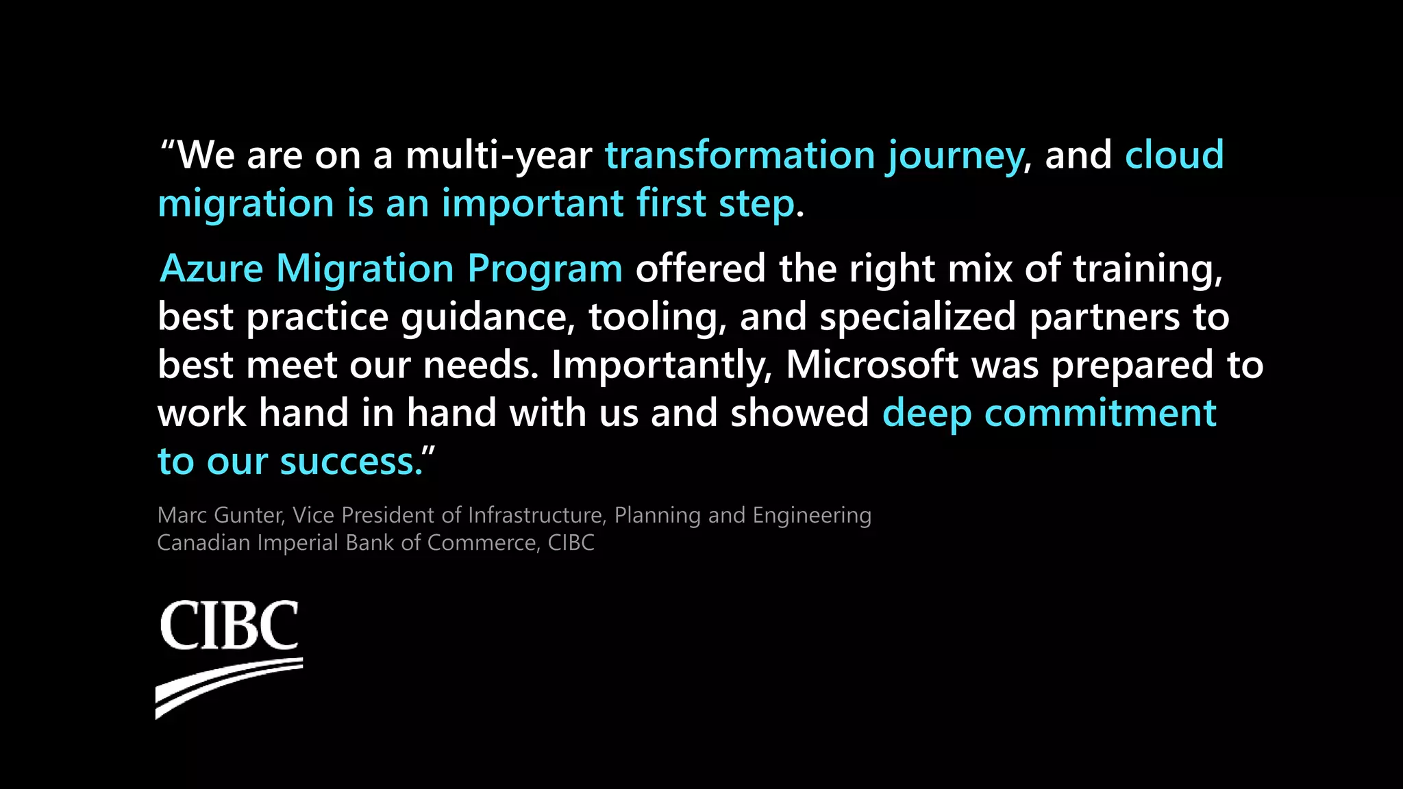 “We are on a multi-year , and
.
offered the right mix of training,
best practice guidance, tooling, and specialized partners to
best meet our needs. Importantly, Microsoft was prepared to
work hand in hand with us and showed
”
 
