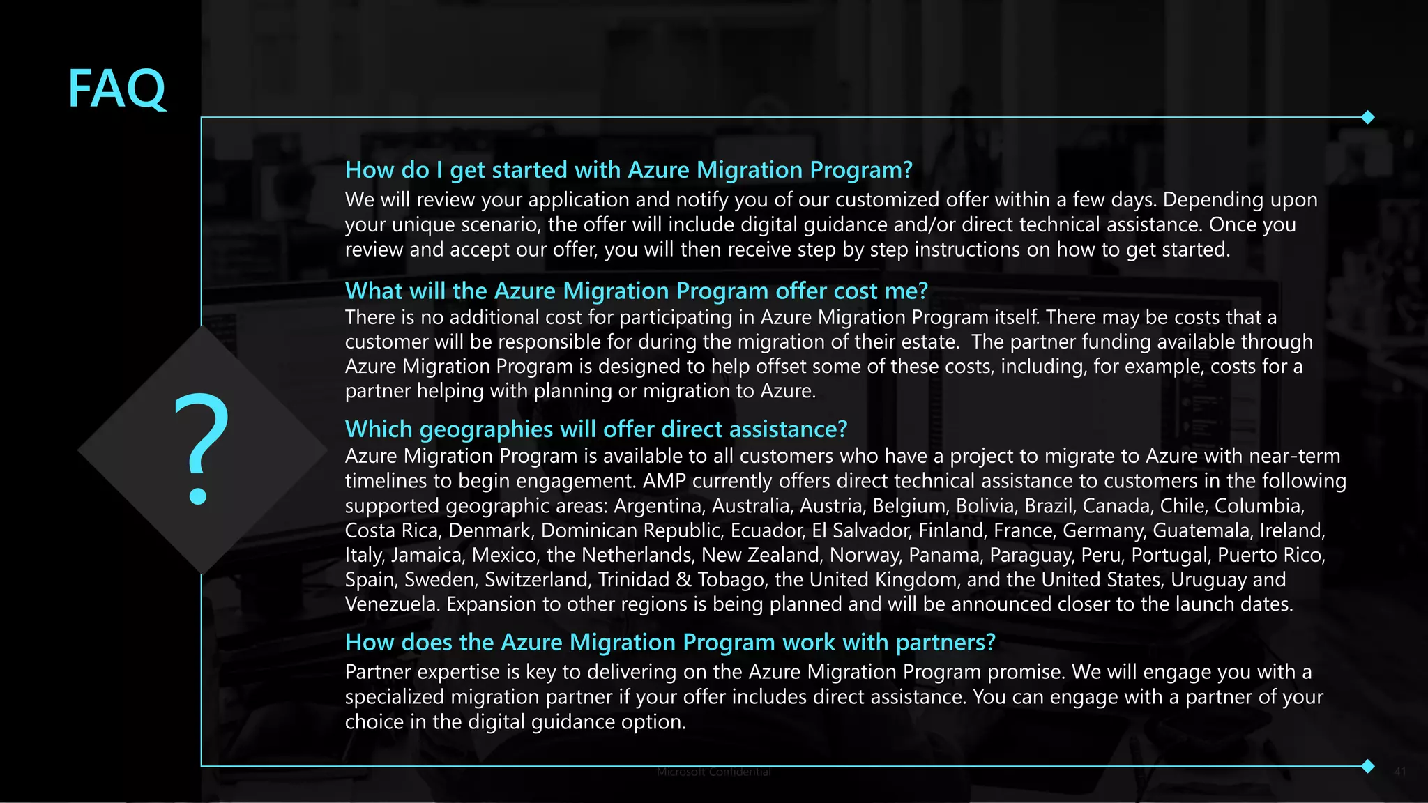Microsoft Confidential 41
FAQ
How do I get started with Azure Migration Program?
We will review your application and notify you of our customized offer within a few days. Depending upon
your unique scenario, the offer will include digital guidance and/or direct technical assistance. Once you
review and accept our offer, you will then receive step by step instructions on how to get started.
What will the Azure Migration Program offer cost me?
There is no additional cost for participating in Azure Migration Program itself. There may be costs that a
customer will be responsible for during the migration of their estate. The partner funding available through
Azure Migration Program is designed to help offset some of these costs, including, for example, costs for a
partner helping with planning or migration to Azure.
Which geographies will offer direct assistance?
Azure Migration Program is available to all customers who have a project to migrate to Azure with near-term
timelines to begin engagement. AMP currently offers direct technical assistance to customers in the following
supported geographic areas: Argentina, Australia, Austria, Belgium, Bolivia, Brazil, Canada, Chile, Columbia,
Costa Rica, Denmark, Dominican Republic, Ecuador, El Salvador, Finland, France, Germany, Guatemala, Ireland,
Italy, Jamaica, Mexico, the Netherlands, New Zealand, Norway, Panama, Paraguay, Peru, Portugal, Puerto Rico,
Spain, Sweden, Switzerland, Trinidad & Tobago, the United Kingdom, and the United States, Uruguay and
Venezuela. Expansion to other regions is being planned and will be announced closer to the launch dates.
How does the Azure Migration Program work with partners?
Partner expertise is key to delivering on the Azure Migration Program promise. We will engage you with a
specialized migration partner if your offer includes direct assistance. You can engage with a partner of your
choice in the digital guidance option.
 