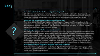 Microsoft Confidential 41
FAQ
How do I get started with Azure Migration Program?
We will review your application and notify you of our customized offer within a few days. Depending upon
your unique scenario, the offer will include digital guidance and/or direct technical assistance. Once you
review and accept our offer, you will then receive step by step instructions on how to get started.
What will the Azure Migration Program offer cost me?
There is no additional cost for participating in Azure Migration Program itself. There may be costs that a
customer will be responsible for during the migration of their estate. The partner funding available through
Azure Migration Program is designed to help offset some of these costs, including, for example, costs for a
partner helping with planning or migration to Azure.
Which geographies will offer direct assistance?
Azure Migration Program is available to all customers who have a project to migrate to Azure with near-term
timelines to begin engagement. AMP currently offers direct technical assistance to customers in the following
supported geographic areas: Argentina, Australia, Austria, Belgium, Bolivia, Brazil, Canada, Chile, Columbia,
Costa Rica, Denmark, Dominican Republic, Ecuador, El Salvador, Finland, France, Germany, Guatemala, Ireland,
Italy, Jamaica, Mexico, the Netherlands, New Zealand, Norway, Panama, Paraguay, Peru, Portugal, Puerto Rico,
Spain, Sweden, Switzerland, Trinidad & Tobago, the United Kingdom, and the United States, Uruguay and
Venezuela. Expansion to other regions is being planned and will be announced closer to the launch dates.
How does the Azure Migration Program work with partners?
Partner expertise is key to delivering on the Azure Migration Program promise. We will engage you with a
specialized migration partner if your offer includes direct assistance. You can engage with a partner of your
choice in the digital guidance option.
 