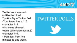 Twitter as a content
cultivation tool.
Tip #4 – Try a Twitter Poll
•Your tweet has a 116
character limit.
•4 choices allowed.
•each poll choice has a 20
character limit.
• Polls last from five
minutes to one week.
 