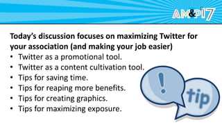 Today’s discussion focuses on maximizing Twitter for
your association (and making your job easier)
• Twitter as a promotional tool.
• Twitter as a content cultivation tool.
• Tips for saving time.
• Tips for reaping more benefits.
• Tips for creating graphics.
• Tips for maximizing exposure.
 