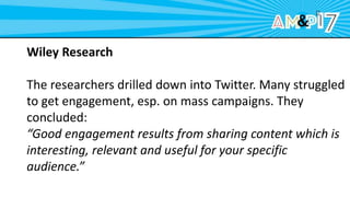 Wiley Research
The researchers drilled down into Twitter. Many struggled
to get engagement, esp. on mass campaigns. They
concluded:
“Good engagement results from sharing content which is
interesting, relevant and useful for your specific
audience.”
 