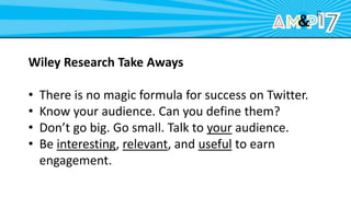 Wiley Research Take Aways
• There is no magic formula for success on Twitter.
• Know your audience. Can you define them?
• Don’t go big. Go small. Talk to your audience.
• Be interesting, relevant, and useful to earn
engagement.
 