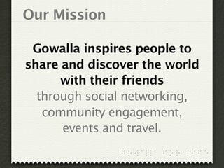 Our Mission

 Gowalla inspires people to
share and discover the world
      with their friends
  through social networking,
   community engagement,
      events and travel.
 