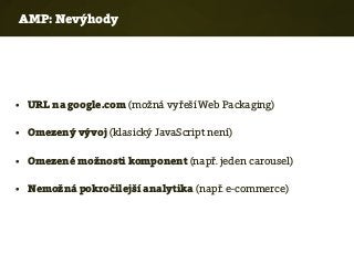 AMP: Nevýhody
• URL na google.com (možná vyřeší Web Packaging)
• Omezený vývoj (klasický JavaScript není)
• Omezené možnosti komponent (např. jeden carousel)
• Nemožná pokročilejší analytika (např. e-commerce)
 