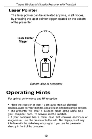 Targus Wireless Multimedia Presenter with Trackball

Laser Pointer
  The laser pointer can be activated anytime, in all modes,
  by pressing the laser pointer trigger located on the bottom
  of the presenter.




        Laser Pointer
         Trigger




                  Bottom-side of presenter


Operating Hints
For optimal performance and RF reception:

• Place the receiver at least 15 cm away from all electrical
devices, such as your monitor, speakers or external storage devices.
• The presenter will enter a suspend mode at the same time
your computer does. To activate, roll the trackball.
• If your computer has a metal case that contains aluminum or
magnesium, use the presenter to the side. The display panel may
interfere with the radio frequency signal if you use the presenter
directly in front of the computer.


                               10
 