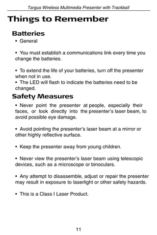 Targus Wireless Multimedia Presenter with Trackball

Things to Remember
Batteries
 • General

 • You must establish a communications link every time you
 change the batteries.

 • To extend the life of your batteries, turn off the presenter
 when not in use.
 • The LED will flash to indicate the batteries need to be
 changed.
Safety Measures
 • Never point the presenter at people, especially their
 faces, or look directly into the presenter’s laser beam, to
 avoid possible eye damage.

 • Avoid pointing the presenter’s laser beam at a mirror or
 other highly reflective surface.

 • Keep the presenter away from young children.

 • Never view the presenter’s laser beam using telescopic
 devices, such as a microscope or binoculars.

 • Any attempt to disassemble, adjust or repair the presenter
 may result in exposure to laserlight or other safety hazards.

 • This is a Class I Laser Product.




                              11
 