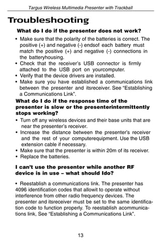 Targus Wireless Multimedia Presenter with Trackball

Troubleshooting
 What do I do if the presenter does not work?
 • Make sure that the polarity of the batteries is correct. The
   positive (+) and negative (-) endsof each battery must
   match the positive (+) and negative (-) connections in
   the batteryhousing.
 • Check that the receiver’s USB connector is firmly
   attached to the USB port on yourcomputer.
 • Verify that the device drivers are installed.
 • Make sure you have established a communications link
   between the presenter and itsreceiver. See “Establishing
   a Communications Link”.
 What do I do if the response time of the
 presenter is slow or the presenterintermittently
 stops working?
 • Turn off any wireless devices and their base units that are
    near the presenter’s receiver.
 • Increase the distance between the presenter’s receiver
    and the rest of your computerequipment. Use the USB
    extension cable if necessary.
 • Make sure that the presenter is within 20m of its receiver.
 • Replace the batteries.

 I can’t use the presenter while another RF
 device is in use – what should Ido?

 • Reestablish a communications link. The presenter has
 4096 identification codes that allowit to operate without
 interference from other radio frequency devices. The
 presenter and itsreceiver must be set to the same identifica-
 tion code to function properly. To reestablish acommunica-
 tions link, See “Establishing a Communications Link”.



                              13
 