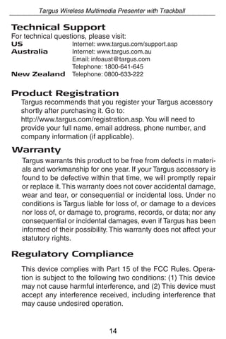 Targus Wireless Multimedia Presenter with Trackball

Technical Support
For technical questions, please visit:
US                  Internet: www.targus.com/support.asp
Australia           Internet: www.targus.com.au
                    Email: infoaust@targus.com
                    Telephone: 1800-641-645
New Zealand         Telephone: 0800-633-222


Product Registration
   Targus recommends that you register your Targus accessory
   shortly after purchasing it. Go to:
   http://www.targus.com/registration.asp. You will need to
   provide your full name, email address, phone number, and
   company information (if applicable).
Warranty
   Targus warrants this product to be free from defects in materi-
   als and workmanship for one year. If your Targus accessory is
   found to be defective within that time, we will promptly repair
   or replace it. This warranty does not cover accidental damage,
   wear and tear, or consequential or incidental loss. Under no
   conditions is Targus liable for loss of, or damage to a devices
   nor loss of, or damage to, programs, records, or data; nor any
   consequential or incidental damages, even if Targus has been
   informed of their possibility. This warranty does not affect your
   statutory rights.

Regulatory Compliance
   This device complies with Part 15 of the FCC Rules. Opera-
   tion is subject to the following two conditions: (1) This device
   may not cause harmful interference, and (2) This device must
   accept any interference received, including interference that
   may cause undesired operation.


                                14
 
