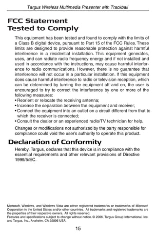 Targus Wireless Multimedia Presenter with Trackball


FCC Statement
Tested to Comply
     This equipment has been tested and found to comply with the limits of
     a Class B digital device, pursuant to Part 15 of the FCC Rules. These
     limits are designed to provide reasonable protection against harmful
     interference in a residential installation. This equipment generates,
     uses, and can radiate radio frequency energy and if not installed and
     used in accordance with the instructions, may cause harmful interfer-
     ence to radio communications. However, there is no guarantee that
     interference will not occur in a particular installation. If this equipment
     does cause harmful interference to radio or television reception, which
     can be determined by turning the equipment off and on, the user is
     encouraged to try to correct the interference by one or more of the
     following measures:
     • Reorient or relocate the receiving antenna;
     • Increase the separation between the equipment and receiver;
     • Connect the equipment into an outlet on a circuit different from that to
       which the receiver is connected;
     • Consult the dealer or an experienced radio/TV technician for help.
     Changes or modifications not authorized by the party responsible for
     compliance could void the user’s authority to operate this product.

Declaration of Conformity
     Hereby, Targus, declares that this device is in compliance with the
     essential requirements and other relevant provisions of Directive
     1999/5/EC.




Microsoft, Windows, and Windows Vista are either registered trademarks or trademarks of Microsoft
Corporation in the United States and/or other countries. All trademarks and registered trademarks are
the properties of their respective owners. All rights reserved.
Features and specifications subject to change without notice. © 2006, Targus Group International, Inc.
and Targus, Inc., Anaheim, CA 92806 USA.

                                                 15
 