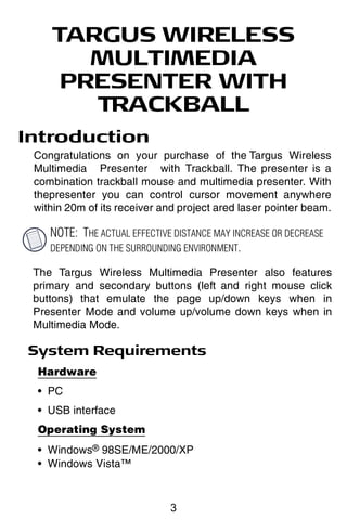 TARGUS WIRELESS
       MULTIMEDIA
     PRESENTER WITH
       TRACKBALL
Introduction
 Congratulations on your purchase of the Targus Wireless
 Multimedia Presenter with Trackball. The presenter is a
 combination trackball mouse and multimedia presenter. With
 thepresenter you can control cursor movement anywhere
 within 20m of its receiver and project ared laser pointer beam.

    NOTE: THE ACTUAL EFFECTIVE DISTANCE MAY INCREASE OR DECREASE
    DEPENDING ON THE SURROUNDING ENVIRONMENT.

 The Targus Wireless Multimedia Presenter also features
 primary and secondary buttons (left and right mouse click
 buttons) that emulate the page up/down keys when in
 Presenter Mode and volume up/volume down keys when in
 Multimedia Mode.

System Requirements
 Hardware
 • PC
 • USB interface
 Operating System
 • Windows® 98SE/ME/2000/XP
 • Windows Vista™



                              3
 