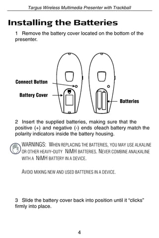 Targus Wireless Multimedia Presenter with Trackball


Installing the Batteries
 1 Remove the battery cover located on the bottom of the
 presenter.




 Connect Button

   Battery Cover
                                                       Batteries



 2 Insert the supplied batteries, making sure that the
 positive (+) and negative (-) ends ofeach battery match the
 polarity indicators inside the battery housing.

    WARNINGS: WHEN REPLACING THE BATTERIES, YOU MAY USE ALKALINE
    OR OTHER HEAVY-DUTY NIMH BATTERIES. NEVER COMBINE ANALKALINE
    WITH A NIMH BATTERY IN A DEVICE.


    AVOID MIXING NEW AND USED BATTERIES IN A DEVICE.



 3 Slide the battery cover back into position until it “clicks”
 firmly into place.




                                4
 