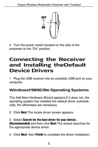 Targus Wireless Multimedia Presenter with Trackball



                        OFF


                        ON




4 Turn the power switch located on the side of the
presenter to the “On” position.


Connecting the Receiver
and Installing theDefault
Device Drivers
1 Plug the USB receiver into an available USB port on your
computer.

Windows®98SE/Me Operating Systems

The Add New Hardware Wizard appears.If it does not, the
operating system has installed the default driver automati-
cally. No othersteps are necessary.

2 Click Next.The locate driver screen appears.

3 Select Search for the best driver for your device.
(Recommended) and then click Next.The wizard searches for
the appropriate device driver.

4 Click Next, then Finish to complete the driver installation.

                              5
 