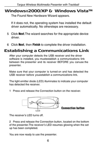 Targus Wireless Multimedia Presenter with Trackball

Windows®2000/XP & Windows Vista™
    The Found New Hardware Wizard appears.

    If it does not, the operating system has installed the default
    driver automatically. No othersteps are necessary.

 5 Click Next.The wizard searches for the appropriate device
   driver.

 6 Click Next, then Finish to complete the driver installation.

Establishing a Communications Link
  After your computer detects the USB receiver and the driver
  software is installed, you mustestablish a communications link
  between the presenter and its receiver BEFORE you canuse the
  presenter.

  Make sure that your computer is turned on and has detected the
  USB receiver before youestablish a communications link.

  The light emitter diode (LED) illuminates to indicate your computer
  has detected the receiver.

  1 Press and release the Connection button on the receiver.




                                              Connection button

  The receiver’s LED turns off.

  2 Press and release the Connection button, located on the bottom
  of the presenter.The receiver’s LED resumes glowing when the set
  up has been completed.

  You are now ready to use the presenter.

                                  6
 