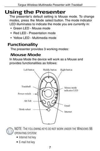 Targus Wireless Multimedia Presenter with Trackball

Using the Presenter
 The presenter’s default setting is Mouse mode. To change
 modes, press the Mode select button. The mode indicator
 LED illuminates to indicate the mode you are currently in:
  • Green LED - Mouse mode
 • Red LED - Presentation mode
 • Yellow LED - Multimedia mode

Functionality
 The presenter provides 3 working modes:
 Mouse Mode
 In Mouse Mode the device will work as a Mouse and
 provides functionalities as follows:




    NOTE: THE FOLLOWING KEYS DO NOT WORK UNDER THE WINDOWS 98
    OPERATING SYSTEM:
     • Internet hot key
     • E-mail hot key
                              7
 