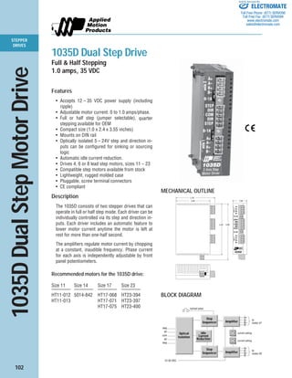 102
STEPPER
DRIVES
Features
• Accepts 12 – 35 VDC power supply (including
ripple)
• Adjustable motor current: 0 to 1.0 amps/phase.
• Full or half step (jumper selectable), quarter
stepping available for OEM
• Compact size (1.0 x 2.4 x 3.55 inches)
• Mounts on DIN rail
• Optically isolated 5 – 24V step and direction in-
puts can be configured for sinking or sourcing
logic
• Automatic idle current reduction.
• Drives 4, 6 or 8 lead step motors, sizes 11 – 23
• Compatible step motors available from stock
• Lightweight, rugged molded case
• Pluggable, screw terminal connectors
• CE compliant
Description
The 1035D consists of two stepper drives that can
operate in full or half step mode. Each driver can be
individually controlled via its step and direction in-
puts. Each driver includes an automatic feature to
lower motor current anytime the motor is left at
rest for more than one-half second.
The amplifiers regulate motor current by chopping
at a constant, inaudible frequency. Phase current
for each axis is independently adjustable by front
panel potentiometers.
Recommended motors for the 1035D drive:
Size 11 Size 14 Size 17 Size 23
———— ———— ———— ————
HT11-012 5014-842 HT17-068 HT23-394
HT11-013 HT17-071 HT23-397
HT17-075 HT23-400
1035D Dual Step Drive
Full & Half Stepping
1.0 amps, 35 VDC
1035DDualStepMotorDrive
MECHANICAL OUTLINE
33623362
0-1A
0-1A
A+
A–
B+
B–
A+
A–
B+
B–
STEP
DIR
COM
DIR
STEP
1035D
2.40" 1.00"
2.75"
3.55" 3.90"
axis1axis2
com
dir
step
dir
step
current setting
A+
A–
B+
B–
to
motor #2
12-35 VDC
current setting
full/half select
Amplifier
Step
Sequencer
A+
A–
B+
B–
to
motor #1Amplifier
Step
Sequencer
Idle
Current
Reduction
Optical
Isolation
BLOCK DIAGRAM
ELECTROMATE
Toll Free Phone (877) SERVO98
Toll Free Fax (877) SERV099
www.electromate.com
sales@electromate.com
Sold & Serviced By:
 