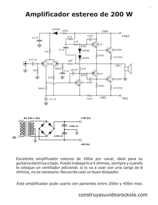 1

Amplificador estereo de 200 W
1N4006

560

+46V

+Vcc

0.001

4.7K

47 uF

4.7K
Tip 41

0.7V

47 uF

15K

2SC3280

1N4006
100

0.47 uF

*

1N4006

0.47/5W

56K
A733

0V

680

22K

47 uF

150 pF

10
Tip 42

0.7V

33

2SC3280
Tip 41 0.001
100
0.47/5W

680

120

0.1 uF

-46V

-Vcc

+46 Vcc

AC 33v x 33v

4700 uF

AC

4700 uF

-46 Vcc

Excelente amplificador estereo de 100w por canal, ideal para su
guitarra electrica o bajo. Puede trabajarlo a 4 ohmios, siempre y cuando
le coloque un ventilador adicional, si lo va a usar con una carga de 8
ohmios, no es necesario. Recuerde usar un buen disipador.
Este amplificador pude usarlo con parlantes entre 250w y 400w max.

construyasuvideorockola.com

 