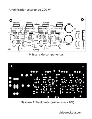 Máscara de componentes
Máscara Antisoldante (solder mask UV)
Amplificador estereo de 200 W
1
2SC5200 2SC5200 2SC5200 2SC5200
SALIDA RSALIDA L
J1
R 0.47 / 5w R 0.47 / 5w R 0.47 / 5w R 0.47 / 5w
TIP 42C
TIP 42C1N4007 1N4007
1N4007 1N4007
1N4007
1N4007
TIP 41C
TIP 41C
TIP41C
TIP41C
102 102
C150pF
C150pF
102
102
47uF
47uF
120
120
10
10
100k
100k
680
33
47uF
47uF
47uF
47uF
A733
A733
A733
A733
15k
22k
15k
22k
474474
Tierra
104 104
4.7k
560
4.700 uF
4.700 uF
Entrada
33VoltiosDual
G
V
V
1N5404
L R
680
680
33
680
4.7k
4.7k
560
4.7k
1N5404100 /1w 100 /1w 100 /1w 100 /1w
videorockola.com
 