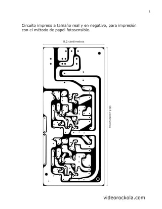 18.5centimetros
8.2 centimetros
Circuito impreso a tamaño real y en negativo, para impresión
con el método de papel fotosensible.
1
videorockola.com
 