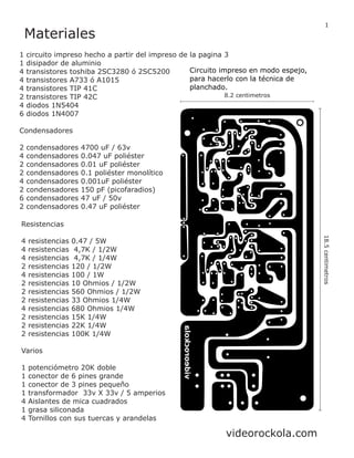 Materiales
1 circuito impreso hecho a partir del impreso de la pagina 3
1 disipador de aluminio
4 transistores toshiba 2SC3280 ó 2SC5200
4 transistores A733 ó A1015
4 transistores TIP 41C
2 transistores TIP 42C
4 diodos 1N5404
6 diodos 1N4007
Condensadores
2 condensadores 4700 uF / 63v
4 condensadores 0.047 uF poliéster
2 condensadores 0.01 uF poliéster
2 condensadores 0.1 poliéster monolítico
4 condensadores 0.001uF poliéster
2 condensadores 150 pF (picofaradios)
6 condensadores 47 uF / 50v
2 condensadores 0.47 uF poliéster
Resistencias
4 resistencias 0.47 / 5W
4 resistencias 4,7K / 1/2W
4 resistencias 4,7K / 1/4W
2 resistencias 120 / 1/2W
4 resistencias 100 / 1W
2 resistencias 10 Ohmios / 1/2W
2 resistencias 560 Ohmios / 1/2W
2 resistencias 33 Ohmios 1/4W
4 resistencias 680 Ohmios 1/4W
2 resistencias 15K 1/4W
2 resistencias 22K 1/4W
2 resistencias 100K 1/4W
Varios
1 potenciómetro 20K doble
1 conector de 6 pines grande
1 conector de 3 pines pequeño
1 transformador 33v X 33v / 5 amperios
4 Aislantes de mica cuadrados
1 grasa siliconada
4 Tornillos con sus tuercas y arandelas
18.5centimetros
8.2 centimetros
Circuito impreso en modo espejo,
para hacerlo con la técnica de
planchado.
1
videorockola.com
 