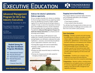 Executive Education
Advanced Management
Program for Oil & Gas
Industry Executives
November 30 – December 12, 2014
Thunderbird’s Glendale Campus
1 Global Place, Glendale, AZ
6.5 CEUs
USD $15,375
Price includes tuition, instructional and assessment
materials, and meals for the program and on-site
accommodations at the Thunderbird Executive Inn.
www.thunderbird.edu/amp
Engaging Instructional Delivery
The program delivery is practical, highly interactive
and immediately applicable to the workplace.
You’ll participate in:
• Team-based simulations
• Case studies & class discussions
You will also have the opportunity to share your own
personal examples of challenges and successes, and
learn from one another’s best practices.
Embrace the industry’s globalization.
Embrace opportunity.
Do you manage a business unit, division or subsidiary
for the oil and gas industry? Are you exploring market
entry into developing countries or highly unstable
regions? It’s no secret that the oil and gas industry is
complex. It’s also no secret the importance of oil and
gas to the worldwide economy, and the importance
of strong leaders who can manage that complexity.
Thunderbird’s Advanced Management Program for
Oil & Gas Industry Executives is a critical course for
all energy sector leaders.
As you take advantage of self-assessment tools,
analyze your company’s finances and interact with oil
and gas leaders, you will better understand the wider
implications – economic, environmental and political –
of your organization’s decisions. Learn how to:
• Strategically engage with external stakeholders
• Develop a talent pipeline that can execute
global strategy
• Employ the eight sequential steps to transforming
your business
• Harness the interpersonal soft skills needed for
managing complex projects
Core Curriculum
• Strategy – Develop a growth and profit strategy
by analyzing your company’s strengths and weak-
nesses, applying innovative industry practices,
studying the “globalization” of the industry and its
business implications, and assessing new markets.
• Corporate Finance and Accounting – Assess
the financial health of your corporation and
develop a growth and improvement plan while
learning about transfer pricing, project financing,
complex capital budgeting and discounted cash
flow analysis.
• Leadership – Transform your company using
leadership techniques that build effective,
productive teams that drive competitive advantage.
• Negotiations – Resolve conflicts, including those
emerging from joint global ventures, and prepare
for business negotiations globally and locally by
applying cross-cultural conflict management and
negotiation techniques.
Ranked Among the
Top Open Enrollment
Programs Worldwide.
	 #3 	“International Clients”
	 #5 	“Faculty Diversity”
	 #7 	“International Location”
	#13 	“Overall Executive
	 	 Education”
— Financial Times 2014
 