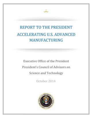 iii 
 
REPORT	TO	THE	PRESIDENT	
ACCELERATING	U.S.	ADVANCED	
MANUFACTURING	
Executive	Office	of	the	President	
President’s	Council	of	Advisors	on	
Science	and	Technology	
October	2014	
 