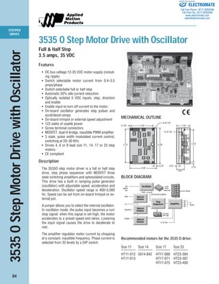 84
STEPPER
DRIVES
3535 O Step Motor Drive with Oscillator
Full & Half Step
3.5 amps, 35 VDC
Features
• DC bus voltage 12-35 VDC motor supply (includ-
ing ripple)
• Switch selectable motor current from 0.4–3.5
amps/phase
• Switch selectable full or half step
• Automatic 50% idle current reduction
• Optically isolated 5 VDC inputs, step, direction
and enable
• Enable input to turn off current to the motor.
• On-board oscillator generates step pulses and
accel/decel ramps
• On-board trimpot or external speed adjustment
• 122 watts of usable power
• Screw terminal connectors
• MOSFET, dual H-bridge, inaudible PWM amplifier
• 3 state, pulse width modulated current control,
switching at 20–30 KHz.
• Drives 4, 6 or 8 lead size 11, 14, 17 or 23 step
motors
• CE compliant
Description
The 3535O step motor driver is a full or half step
drive, step phase sequencer with MOSFET three
state switching amplifiers and optoisolated circuits.
This drive has a built in ramping pulse generator
(oscillator) with adjustable speed, acceleration and
deceleration. Oscillator speed range is 400–5,000
Hz. Speed can be set from on-board trimpot or ex-
ternal pot.
A jumper allows you to select the internal oscillator.
In oscillator mode, the pulse input becomes a run/
stop signal: when this signal is set high, the motor
accelerates to a preset speed and slews. Lowering
the input signal causes the drive to decelerate to
rest.
The amplifier regulates motor current by chopping
at a constant, inaudible frequency. Phase current is
selected from 32 levels by a DIP switch.
3535OStepMotorDrivewithOscillator
2.50"
3.75"
0.125"
3.00"
0.25"
4.00"
0.15"
4x Ø.125
3.70"
1.50"
0.25"
.875"
2x Ø.125
MECHANICAL OUTLINE
Amplifier
step
direction
+5
ext
speed
pot
1
Step
Sequencer
Oscillator
STEP/SLEW JUMPER
current setting
full step/
half step
step
dir
accel
decel
speed adj
A+
A–
B+
B–
to
motor
enable
Optical
Isolator
Optical
Isolator 12-35 VDC
Optical
Isolator
65432BLOCK DIAGRAM
Recommended motors for the 3535 O drive:
Size 11 Size 14 Size 17 Size 23
———— ———— ———— ————
HT11-012 5014-842 HT17-068 HT23-394
HT11-013 HT17-071 HT23-397
HT17-075 HT23-400
ELECTROMATE
Toll Free Phone (877) SERVO98
Toll Free Fax (877) SERV099
www.electromate.com
sales@electromate.com
Sold & Serviced By:
 