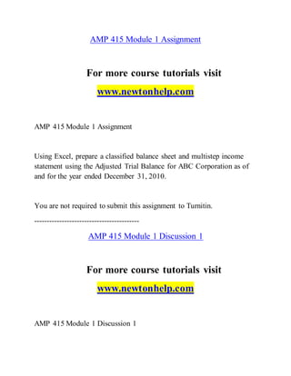 AMP 415 Module 1 Assignment
For more course tutorials visit
www.newtonhelp.com
AMP 415 Module 1 Assignment
Using Excel, prepare a classified balance sheet and multistep income
statement using the Adjusted Trial Balance for ABC Corporation as of
and for the year ended December 31, 2010.
You are not required to submit this assignment to Turnitin.
------------------------------------------
AMP 415 Module 1 Discussion 1
For more course tutorials visit
www.newtonhelp.com
AMP 415 Module 1 Discussion 1
 