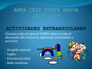 Durante todo el curso el AMPA ofrece a todo el
alumnado del centro las siguientes actividades y
servicios:
• Acogida matinal.
• Inglés.
• Psicomotricidad.
• Baile moderno.
 