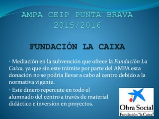 • Mediación en la subvención que ofrece la Fundación La
Caixa, ya que sin este trámite por parte del AMPA esta
donación no se podría llevar a cabo al centro debido a la
normativa vigente.
• Este dinero repercute en todo el
alumnado del centro a través de material
didáctico e inversión en proyectos.
 