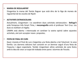 • MARXA DE REGULARITAT
S’organitza la marxa del Tomàs Raguer que està dins de la lliga de marxes de
regularitat de les escoles de Ripoll.
• ACTIVITATS EXTRAESCOLARS
Actualment, s’organitzen i es coordinen dues activitats extraescolars : Belluga’t
amb l’empresa Info Smart Time, i mecanografia amb el professor Toni Cruz. Les
dues es realitzen al migdia.
L’AMPA està oberta i interessada en conèixer la vostra opinió sobre aquestes
activitats, així com acceptar noves propostes.
• FESTA DE FINAL DE CURS
Quan s’acosta el final de curs s’organitza una festa oberta a tot l’alumnat i la seva
família. Les darreres edicions han consistit en un berenar seguit d’una festa de
l’espuma i algun espectacle. També s’organitzen altres activitats de caire festiu
amb la idea de crear un espai de trobada entre pares i alumnes de l’escola.
 