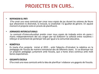 PROJECTES EN CURS..
• REPENSEM EL PATI
S’ha creat una nova comissió per crear nous espais de joc durant les estones de lleure
que afavoreixin la diversitat, la inclusió, la creativitat i la igualtat de gènere. En aquest
moment el projecte està en procés de planificació.
• JORNADES INTERCULTURALS
La comissió d’interculturalitat pretén crear nous espais de trobada entre els pares i
mares independentment del seu origen per tal d’afavorir la cohesió entre nosaltres i
reforçar el sentiment de pertànyer tots per igual a la comunitat educativa.
• ROBÒTICA
Es tracta d’un projecte iniciat al 2015 , amb l’objectiu d’introduir la robòtica en la
pedagogia de l’escola de manera transversal des de diferents àrees. Es va dissenyar tot
un projecte pedagògic juntament amb l’escola, que a hores d’ara continua amb molt
bones expectatives.
• GEGANTS ESCOLA
S’ha creat una nova comissió amb la idea de planificar i elaborar uns gegants de l’escola.
 