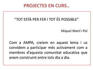 PROJECTES EN CURS..
“TOT ESTÀ PER FER I TOT ÉS POSSIBLE”
Miquel Martí i Pol
Com a AMPA, creiem en aquest lema i us
convidem a participar més activament com a
membres d’aquesta comunitat educativa que
anem construint entre tots dia a dia.
 
