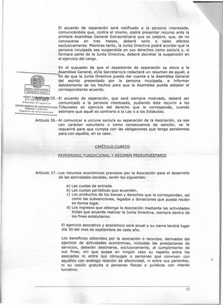 El acuerdo de separación será notificado a la persona interesada,
comunicándole que, contra el mismo, podrá presentar recurso ante la
primera Asamblea General Extraordinaria que se celebre, que, de no
convocarse en tres meses, deberá serio a tales efectos
exclusivamente. Mientras tanto, la Junta Directiva podrá acordar que la
persona inculpada sea suspendida en sus derechos como socio/a y, si
formara parte de la Junta Directiva, deberá decretar la suspensión en
el ejercicio del cargo.
En el supuesto de que el expediente de separación se eleve a la
-- ....!.AsambleaGeneral, el/la Secretario/a redactará un resumen de aquél, a
fin de que la Junta Directiva pueda dar cuenta a la Asamblea General
del escrito presentado por la persona inculpada, e informar
debidamente de los hechos para que la Asamblea pueda adoptar el
correspondiente acuerdo.
H~~:~e~~wtf35.- El acuerdo de separación, que será siempre motivado, deberá ser
Elkarteen Erregistroa comunicado a la persona interesada, pudiendo ésta recurrir a los
DEPARTApMu·EeNTODE ADMINISTRACIÓN Tribunales en ejercicio del derecho que le corresponde cuando
LlCA y JUSTICIA, '
Registro de Asociaciones estimare que aquel es contrario a la Ley o a los Estatutos.
Artículo 36.-AI comunicar a un/una socio/a su separación de la Asociación, ya sea
con carácter voluntario o como consecuencia de sanción, se le
requerirá para que cumpla con las obligaciones que tenga pendientes
para con aquélla, en su caso.
CAPÍTULOCUARTO
PATRIMONIO FUNDACIONALy RÉGIMENPRESUPUESTARIO
Artículo 37.-Los recursos económicos previstos por la Asociación para el desarrollo
de las actividades sociales, serán los siguientes:
a) Las cuotas de entrada.
b) Las cuotas periódicas que acuerden.
e) Los productos de los bienes y derechos que le correspondan, así
como las subvenciones, legados y donaciones que pueda recibir
en forma legal.
d) Los ingresos que obtenga la Asociación mediante las actividades
lícitas que acuerde realizar la Junta Directiva, siempre dentro de
los fines estatutarios.
El ejercicio asociativo y económico será anual y su cierre tendrá lugar
día 30 del mes de septiembre de cada año.
Los beneficios obtenidos por la asociación o recursos, derivados del
ejercicio de actividades económicas, incluidas las prestaciones de
servicios, deberán destinarse, exclusivamente, al cumplimiento de
sus fines, sin que quepa en ningún caso su reparto entre los
asociados ni entre sus cónyuges o personas que convivan con
aquéllos con análoga relación de afectividad, ni entre sus parientes,
ni su cesión gratuita a personas físicas o jurídicas con interés
lucrativo.
12
 