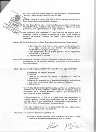 a) Ser mayor de edad, estar en pleno uso de los derechos civiles
y no estar incurso en los motivos de incompatibilidad
establecidos en la legislación vigente.
b) Ser designado/a en la forma prevista en el Reglamento
Electoral de la Asociación.
e) Ser socio/a de la Entidad.
La Junta Directiva estará integrada por Presidente, Vicepresidente,
Tesorero, Secretario y un máximo de 8 vocales.
:(¡s/(o Del:) rán reunirse al menos UNA VEZ AL MES Y siempre que lo exija el
!te: OlJlr:~(¡l?l4 buen desarrollo de las actividades sociales. . _
e "i"i¡ o v. I?¡r¿ .
()~I> <!"/,f"4 v~D~ "4sco4
~"i"44f;rl'&&/)8~~ 5.- La falta de asistencia a las reuniones señaladas, de los/as miembros de
-9&~/~~s(~{pDI!~rr&~~¡d'Ola Junta Directiva, durante 3 veces consecutivas o 4 alternas sin causa
o 0'&4:/~g1;'ftl.';;O~ justificada, dará lugar al cese en el cargo respectivo.
0(;'/ CI.q It.qe:
~(;'/ lOA
"'rolo 16.- Los miembros que componen la Junta Directiva, se elegirán por la
Asamblea General y durarán un período de 4 años, salvo revocación
expresa de aquélla, pudiendo ser objeto como máximo de una
reelección.
Artículo 17.- Para pertenecer a la Junta Directiva serán requisitos indispensables:
Artículo 18.- El cargo de miembro de la Junta Directiva se asumirá cuando, una vez
designado/a por la Asamblea General, se proceda a su aceptación o
toma de posesión.
a) Dirigir la gestión ordinaria de la Asociación, de acuerdo con las
directrices de la Asamblea eneral y bajo su control.
¿ . 7
~
Artículo 19.- Los miembros de la Junta Directiva cesarán en los siguientes casos:
a) Expiración del plazo de mandato.
b) Dimisión.
e) Cese en la condición de socio/a, o incursión en causa de
incapacidad.
d) Revocación acordada por la Asamblea General en aplicación de
lo previsto en el artículo 16 de los presentes Estatutos.
e) Fallecimiento.
Cuando se produzca el cese por la causa prevista en el apartado a), los
miembros de la Junta Directiva continuarán en funciones hasta la
celebración de la primera Asamblea General, que procederá a la
elección de los nuevos miembros.
En los supuestos b), e), d) y e), la propia Junta Directiva proveerá la
vacante mediante nombramiento provisional, que será sometido a la
Asamblea General para su ratificación o revocación, procediéndose, en
este último caso, a la designación correspondiente.
Todas las modificaciones en la composición de este órgano serán
comunicadas al Registro de Asociaciones.
Artículo 20.- Las funciones de la Junta Directiva son:
 
