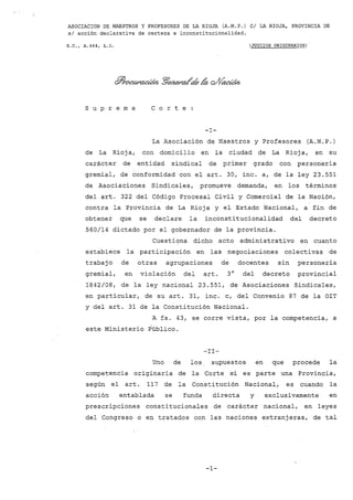 ASOCIACION DE MAESTROS Y PROFESORES DE LA RIOJA (A.M.P.) cl LA RIOJA, PROVINCIA DE
sI acción declarativa de certeza e inconstitucionalidad.
S.C., A.444, L.L. (JUICIOS ORIGINARIOS)"
s U P r e m a C o r t e
-1-
La Asociación de Maestros y Profesores (A.M.P.)
de La Rioja, con domicilio en la ciudad de La Rioja, en su
carácter de entidad sindical de primer grado con personería
gremial, de conformidad con el arto 30, inc. a, de la ley 23.551
de Asociaciones Sindicales, promueve demanda, en los términos
del arto 322 del Código Procesal Civil y Comercial de la Nación,
contra la Provincia de La Rioja y el Estado Nacional, a fin de
obtener que se declare la inconstitucionalidad del decreto
560/14 dictado por el gobernador de la provincia.
Cuestiona dicho acto administrativo en cuanto
establece la participación en las negociaciones colectivas de
trabajo de otras agrupaciones de docentes sin personería
gremial, en violación del arto 30
del decreto provincial
1842/08, de la ley nacional 23.551, de Asociaciones Sindicales,
en particular, de su arto 31, inc. c, del Convenio 87 de la 01T
y del arto 31 de la Constitución Nacional.
A fs. 43, se corre vista, por la competencia, a
este Ministerio Público.
-II-
Uno de los supuestos en que procede la
competencia originaria de la Corte s-i es parte una Provincia,
según el art. 117 de la Constitución Nacional, es cuando la
acción entablada se funda directa y exclusivamente en
prescripciones constitucionales de carácter nacional, en leyes
del Congreso o en tratados con las naciones extranjeras, de tal
-1-
 
