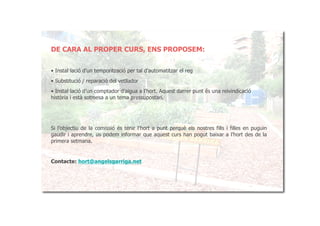 DE CARA AL PROPER CURS, ENS PROPOSEM:


• Instal·lació d’un temporització per tal d’automatitzar el reg
• Substitució / reparació del vetllador
• Instal·lació d’un comptador d’aigua a l’hort. Aquest darrer punt és una reivindicació
història i està sotmesa a un tema pressupostari.




Si l’objectiu de la comissió és tenir l’hort a punt perquè els nostres fills i filles en puguin
gaudir i aprendre, us podem informar que aquest curs han pogut baixar a l’hort des de la
primera setmana.


Contacte: hort@angelsgarriga.net
 