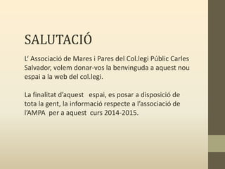 SALUTACIÓ
L‘ Associació de Mares i Pares del Col.legi Públic Carles
Salvador, volem donar-vos la benvinguda a aquest nou
espai a la web del col.legi.
La finalitat d’aquest espai, es posar a disposició de
tota la gent, la informació respecte a l’associació de
l’AMPA per a aquest curs 2014-2015.
 