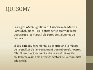 QUI SOM?
Les sigles AMPA signifiquen: Associació de Mares i
Pares d’Alumnes, i és l’entitat sense afany de lucre
que agrupa les mares i els pares dels alumnes de
l’escola.
El seu objectiu fonamental és contribuir a la millora
de la qualitat de l’ensenyament que reben els nostres
fills. El seu funcionament es basa en el diàleg i la
col·laboració amb els diversos sectors de la comunitat
educativa.
 