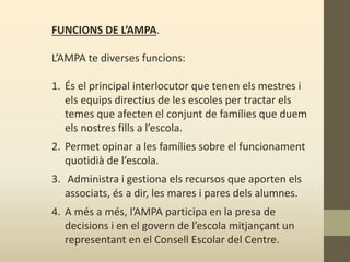 FUNCIONS DE L’AMPA.
L’AMPA te diverses funcions:
1. És el principal interlocutor que tenen els mestres i
els equips directius de les escoles per tractar els
temes que afecten el conjunt de famílies que duem
els nostres fills a l’escola.
2. Permet opinar a les famílies sobre el funcionament
quotidià de l’escola.
3. Administra i gestiona els recursos que aporten els
associats, és a dir, les mares i pares dels alumnes.
4. A més a més, l’AMPA participa en la presa de
decisions i en el govern de l’escola mitjançant un
representant en el Consell Escolar del Centre.
 