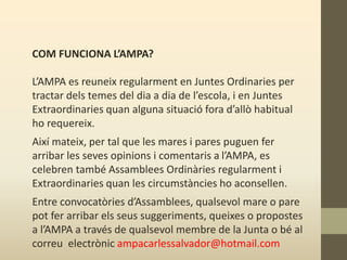 COM FUNCIONA L’AMPA?
L’AMPA es reuneix regularment en Juntes Ordinaries per
tractar dels temes del dia a dia de l’escola, i en Juntes
Extraordinaries quan alguna situació fora d’allò habitual
ho requereix.
Així mateix, per tal que les mares i pares puguen fer
arribar les seves opinions i comentaris a l’AMPA, es
celebren també Assamblees Ordinàries regularment i
Extraordinaries quan les circumstàncies ho aconsellen.
Entre convocatòries d’Assamblees, qualsevol mare o pare
pot fer arribar els seus suggeriments, queixes o propostes
a l’AMPA a través de qualsevol membre de la Junta o bé al
correu electrònic ampacarlessalvador@hotmail.com
 