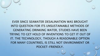 EVER SINCE SEAWATER DESALINATION WAS BROUGHT
INTO QUESTION FOR ITS UNSUSTAINABLE METHODS OF
GENERATING DRINKING WATER, STUDIES HAVE BEEN
TRYING TO GET HOLD OF INVENTIONS TO GET IT OUT OF
IT. THE TECHNOLOGY, THOUGH A REASONABLE OPTION
FOR MANY COUNTRIES, IS STILL NOT ENVIRONMENT OR
POCKET-FRIENDLY.
 