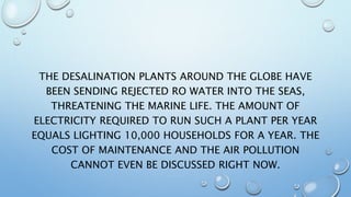 THE DESALINATION PLANTS AROUND THE GLOBE HAVE
BEEN SENDING REJECTED RO WATER INTO THE SEAS,
THREATENING THE MARINE LIFE. THE AMOUNT OF
ELECTRICITY REQUIRED TO RUN SUCH A PLANT PER YEAR
EQUALS LIGHTING 10,000 HOUSEHOLDS FOR A YEAR. THE
COST OF MAINTENANCE AND THE AIR POLLUTION
CANNOT EVEN BE DISCUSSED RIGHT NOW.
 