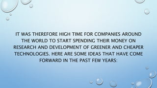 IT WAS THEREFORE HIGH TIME FOR COMPANIES AROUND
THE WORLD TO START SPENDING THEIR MONEY ON
RESEARCH AND DEVELOPMENT OF GREENER AND CHEAPER
TECHNOLOGIES. HERE ARE SOME IDEAS THAT HAVE COME
FORWARD IN THE PAST FEW YEARS:
 