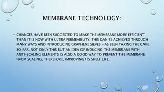 MEMBRANE TECHNOLOGY:
• CHANGES HAVE BEEN SUGGESTED TO MAKE THE MEMBRANE MORE EFFICIENT
THAN IT IS NOW WITH ULTRA PERMEABILITY. THIS CAN BE ACHIEVED THROUGH
MANY WAYS AND INTRODUCING GRAPHENE SIEVES HAS BEEN TAKING THE CAKE
SO FAR. NOT ONLY THIS BUT AN IDEA OF INDUCING THE MEMBRANE WITH
ANTI-SCALING ELEMENTS IS ALSO A GOOD WAY TO PREVENT THE MEMBRANE
FROM SCALING, THEREFORE, IMPROVING ITS SHELF LIFE.
 