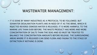 WASTEWATER MANAGEMENT:
• IT IS DONE BY MANY INDUSTRIES AS A PROTOCOL TO BE FOLLOWED. BUT
SEAWATER DESALINATION PLANTS ARE IN NEED OF IT AS THE BRINE, WHICH IS
REJECTED REVERSE OSMOSIS WATER IS RELEASED, IT IS MORE HARMFUL TO THE
MARINE LIFE THAN EVER BEFORE. THE WASTE PRODUCT HAS MORE AND MORE
CONCENTRATION OF SALTS THAN THE SEAS AND SO MUST BE TREATED TO
BALANCE THE CONCENTRATION AMOUNTS BEFORE RELEASE. THE SURROUNDING
AREAS WHERE IT IS RELEASED CAN SEND FLORA AND FAUNA TO THE STAGE OF
EXTINCTION IF NOTHING IS DONE.
 