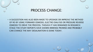 PROCESS CHANGE:
• A SUGGESTION HAS ALSO BEEN MADE TO UPGRADE OR IMPROVE THE METHOD
OF RO BY USING FORWARD OSMOSIS, ELECTRO DIALYSIS OR PRESSURE REVERSE
OSMOSIS TO DRIVE THE PROCESS. THOUGH IT HAS REMAINED IN RESEARCH
STAGE THE STUDY REPORTS HAVE SHOWN IMMENSE PROMISE AND PROBABLY
CAN CHANGE THE WAY DESALINATION IS DONE TODAY.
 