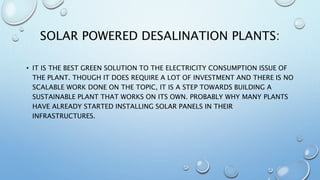 SOLAR POWERED DESALINATION PLANTS:
• IT IS THE BEST GREEN SOLUTION TO THE ELECTRICITY CONSUMPTION ISSUE OF
THE PLANT. THOUGH IT DOES REQUIRE A LOT OF INVESTMENT AND THERE IS NO
SCALABLE WORK DONE ON THE TOPIC, IT IS A STEP TOWARDS BUILDING A
SUSTAINABLE PLANT THAT WORKS ON ITS OWN. PROBABLY WHY MANY PLANTS
HAVE ALREADY STARTED INSTALLING SOLAR PANELS IN THEIR
INFRASTRUCTURES.
 