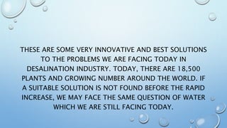 THESE ARE SOME VERY INNOVATIVE AND BEST SOLUTIONS
TO THE PROBLEMS WE ARE FACING TODAY IN
DESALINATION INDUSTRY. TODAY, THERE ARE 18,500
PLANTS AND GROWING NUMBER AROUND THE WORLD. IF
A SUITABLE SOLUTION IS NOT FOUND BEFORE THE RAPID
INCREASE, WE MAY FACE THE SAME QUESTION OF WATER
WHICH WE ARE STILL FACING TODAY.
 